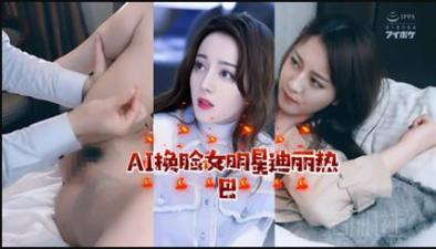 AI换脸：顶流女星迪丽热巴激情演绎，娇喘连连！